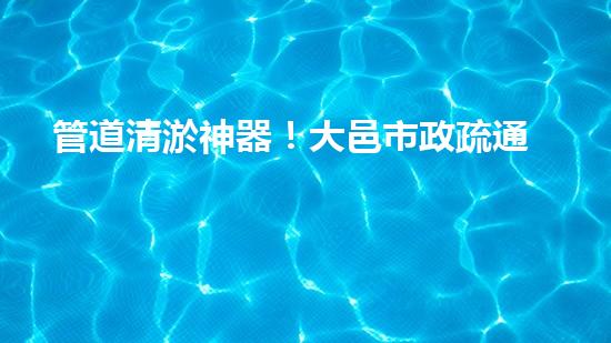 管道清淤神器！大邑市政疏通設(shè)備助力排水暢通，解決難題？